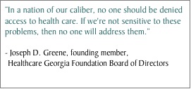 In a nation of our caliber, no one should be denied access to health care. If we're not sensitive to these problems, then no one will address them. - Joseph D. Greene, founding member, Healthcare Georgia Foundation Board of Directors